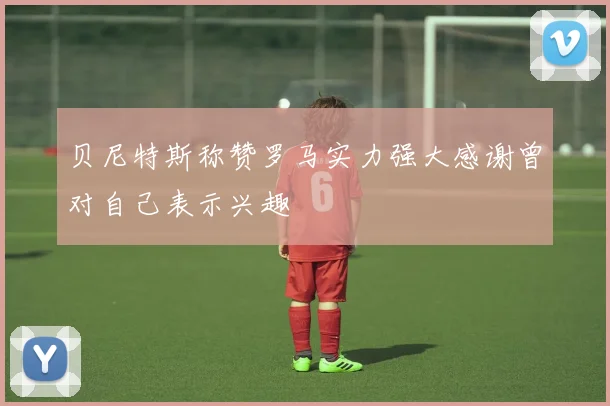 贝尼特斯称赞罗马实力强大感谢曾对自己表示兴趣
