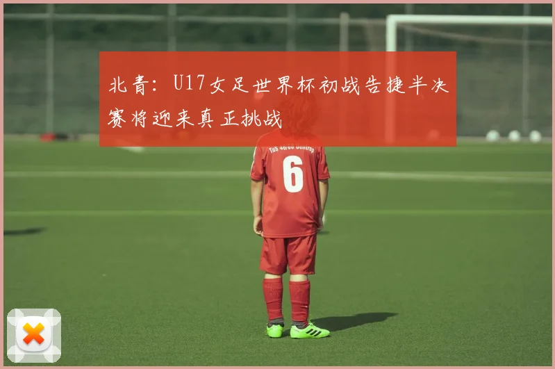 北青：U17女足世界杯初战告捷半决赛将迎来真正挑战