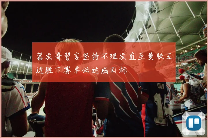 蓄发哥誓言坚持不理发直至曼联五连胜下赛季必达成目标