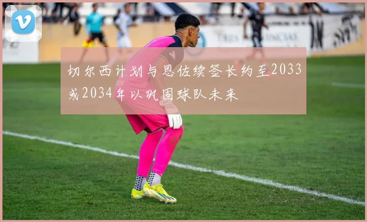 切尔西计划与恩佐续签长约至2033或2034年以巩固球队未来