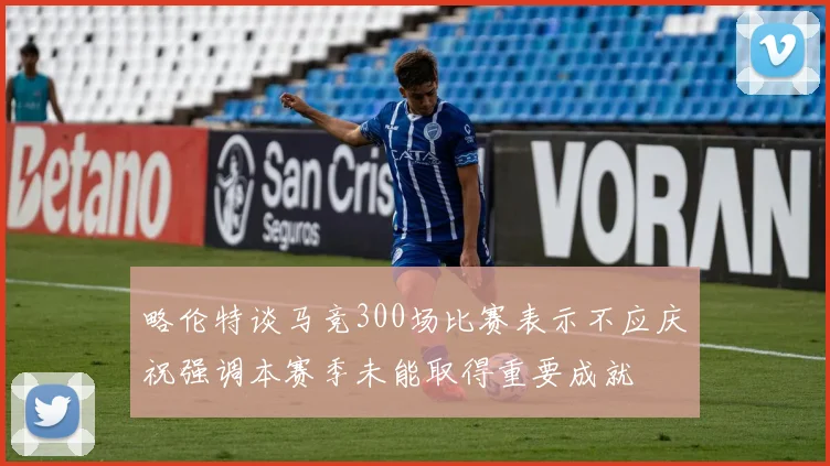 略伦特谈马竞300场比赛表示不应庆祝强调本赛季未能取得重要成就