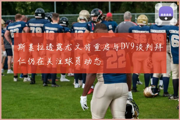 斯基拉透露尤文将重启与DV9谈判拜仁仍在关注球员动态