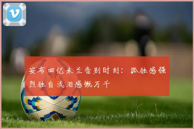 安布回忆米兰告别时刻：孤独感强烈独自流泪感慨万千