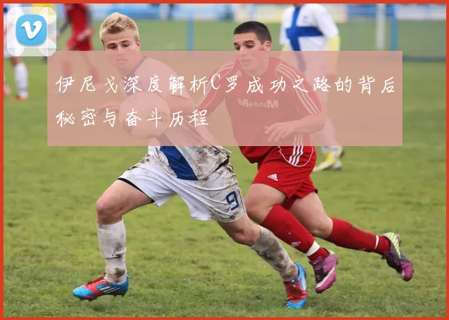 伊尼戈深度解析C罗成功之路的背后秘密与奋斗历程