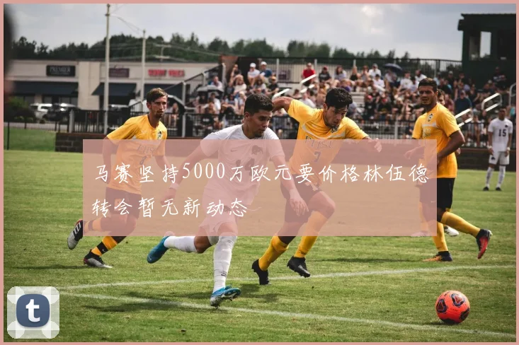 马赛坚持5000万欧元要价格林伍德转会暂无新动态