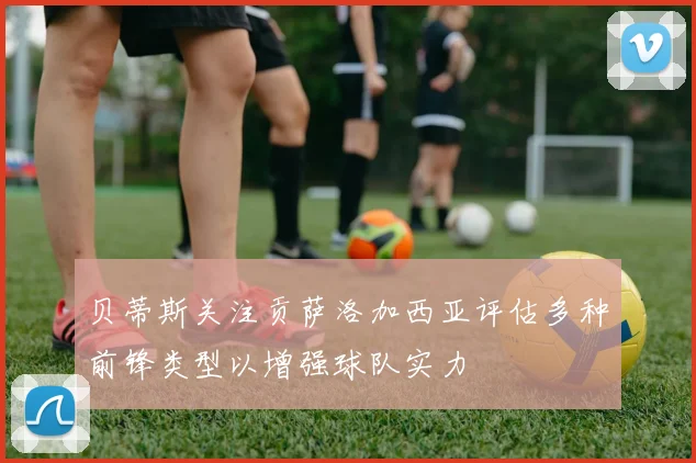 贝蒂斯关注贡萨洛加西亚评估多种前锋类型以增强球队实力