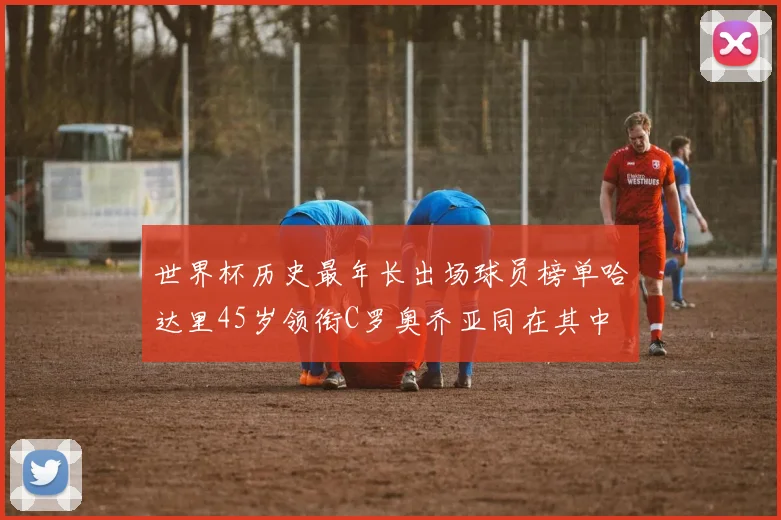 世界杯历史最年长出场球员榜单哈达里45岁领衔C罗奥乔亚同在其中