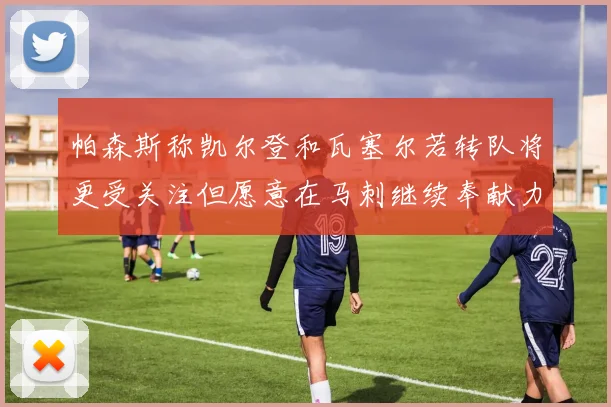 帕森斯称凯尔登和瓦塞尔若转队将更受关注但愿意在马刺继续奉献力量