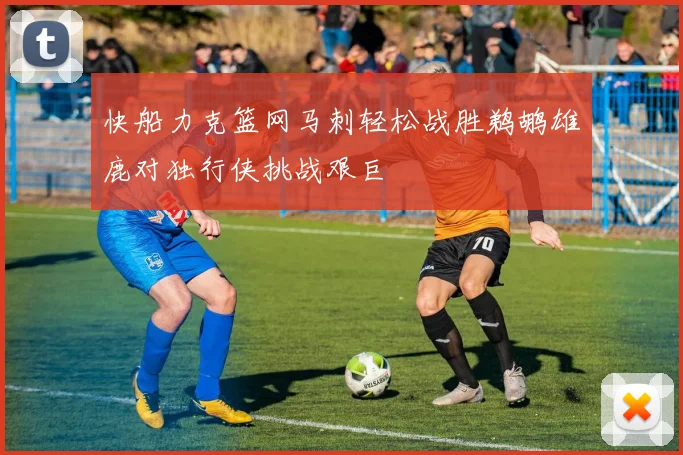快船力克篮网马刺轻松战胜鹈鹕雄鹿对独行侠挑战艰巨