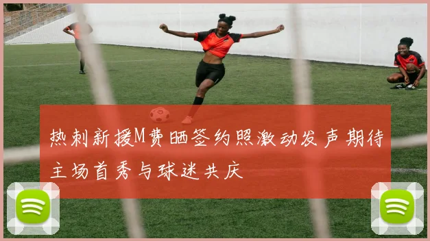热刺新援M费晒签约照激动发声期待主场首秀与球迷共庆