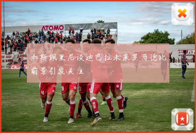加斯佩里尼谈迪巴拉未来罗马德比前景引发关注