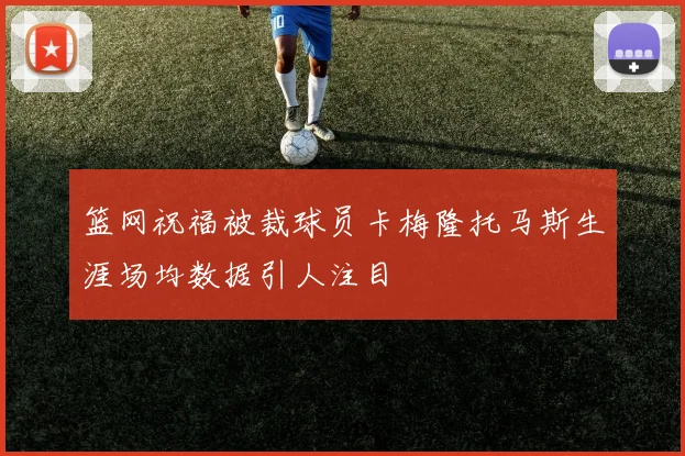 篮网祝福被裁球员卡梅隆托马斯生涯场均数据引人注目
