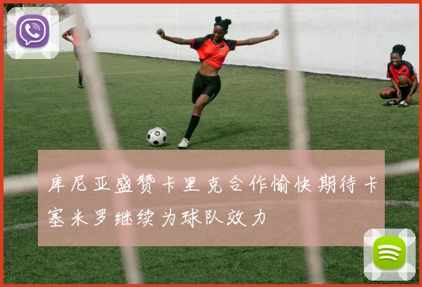 库尼亚盛赞卡里克合作愉快期待卡塞米罗继续为球队效力