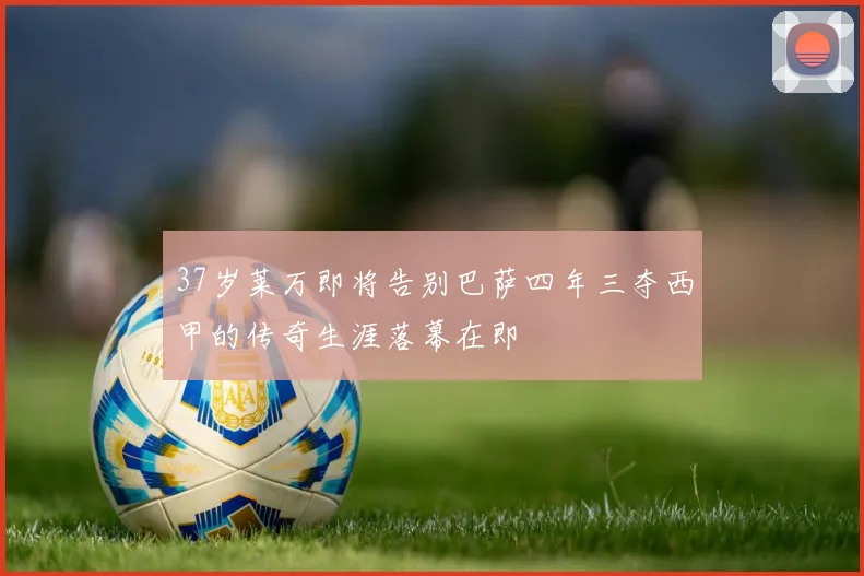 37岁莱万即将告别巴萨四年三夺西甲的传奇生涯落幕在即