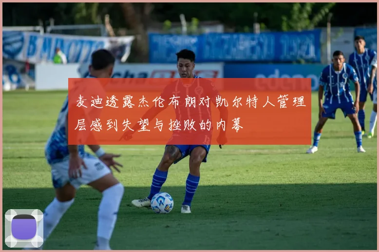 麦迪透露杰伦布朗对凯尔特人管理层感到失望与挫败的内幕