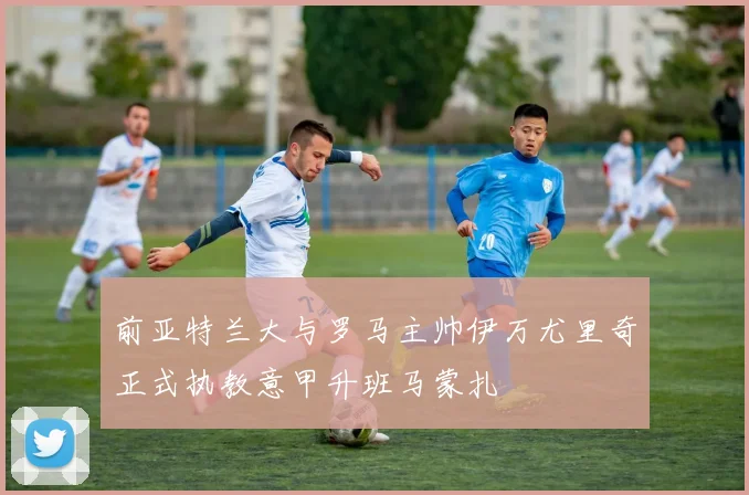 前亚特兰大与罗马主帅伊万尤里奇正式执教意甲升班马蒙扎