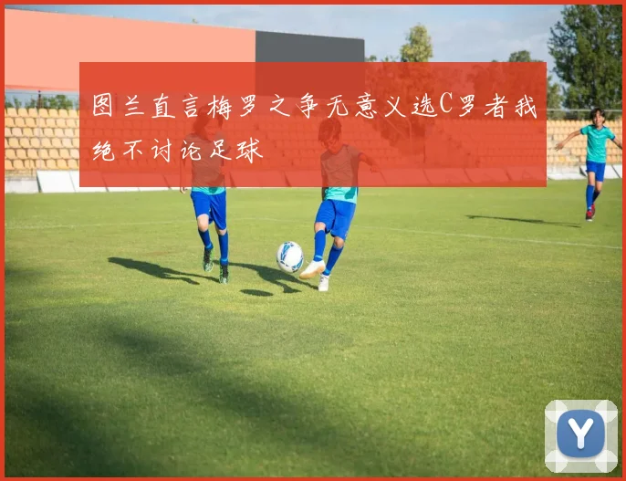图兰直言梅罗之争无意义选C罗者我绝不讨论足球