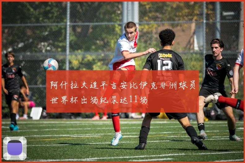 阿什拉夫追平吉安比伊克非洲球员世界杯出场纪录达11场